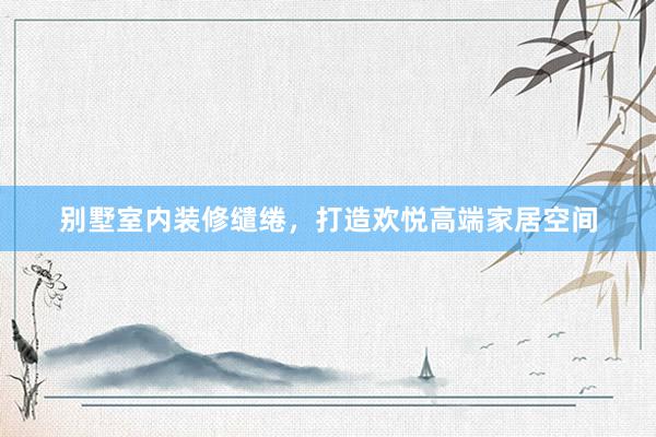别墅室内装修缱绻，打造欢悦高端家居空间